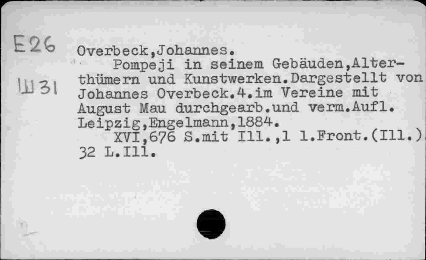 ﻿E2G
ШЗІ
Overb е ск,J ohanne s•
Pompeji in seinem Gebäuden,Alter-thümern und Kunstwerken.Dargestellt von Johannes Overbeck.4.im Vereine mit August Mau durchgearb.und verm.Aufl. Leipzig,Engelmann,1884.
XVI,676 S.mit Ill.,l 1.Front.(Ill.) 32 L.I11.